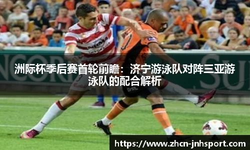 洲际杯季后赛首轮前瞻：济宁游泳队对阵三亚游泳队的配合解析